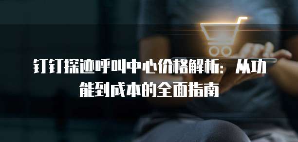 钉钉探迹呼叫中心价格解析:从功能到成本的全面指南