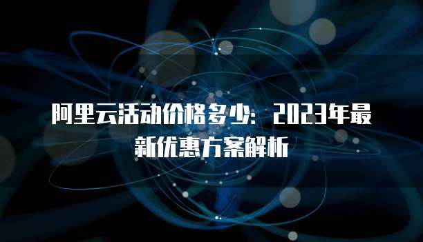 阿里云活动价格多少:2023年最新优惠方案解析