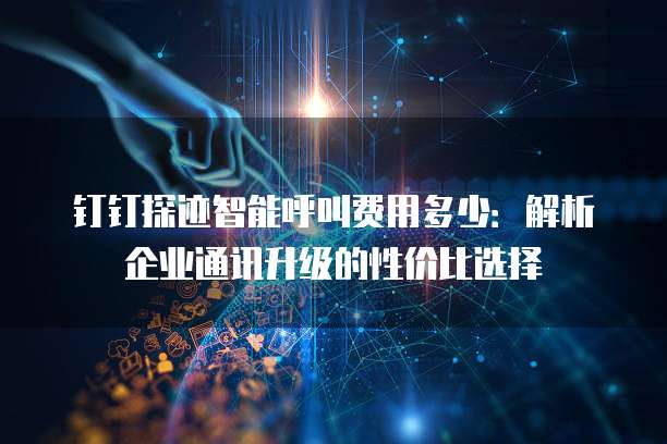 钉钉探迹智能呼叫费用多少:解析企业通讯升级的性价比选择