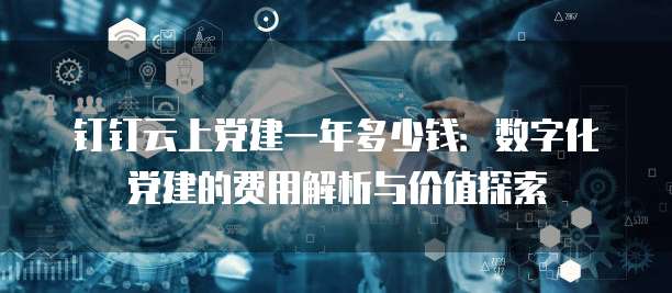 钉钉云上党建一年多少钱:数字化党建的费用解析与价值探索
