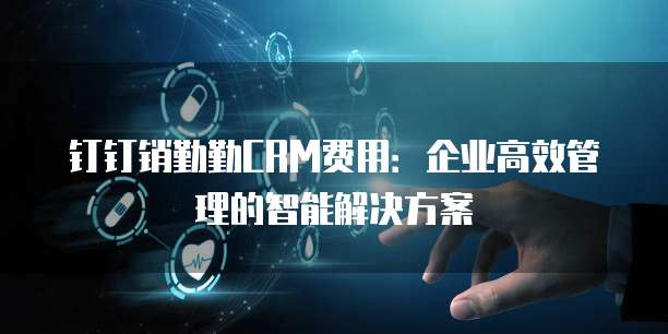 钉钉销勤勤CRM费用:企业高效管理的智能解决方案