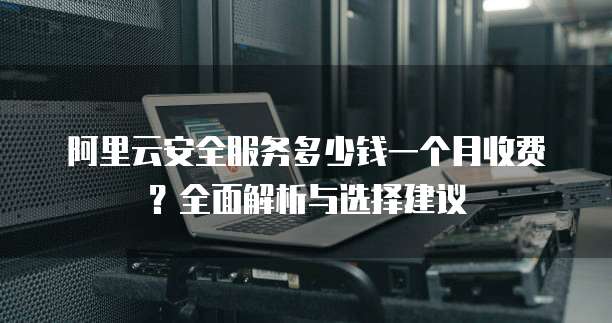 阿里云安全服务多少钱一个月收费?全面解析与选择建议