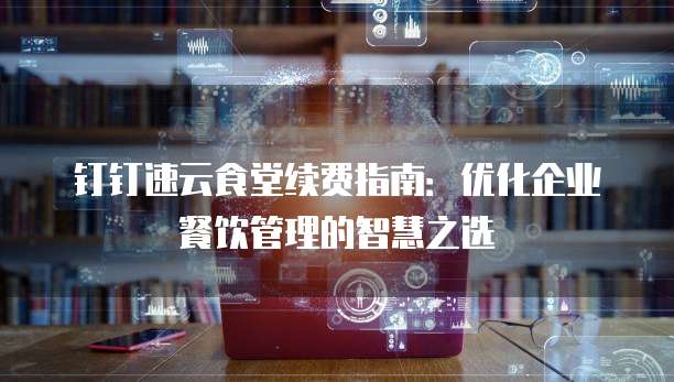 钉钉速云食堂续费指南:优化企业餐饮管理的智慧之选