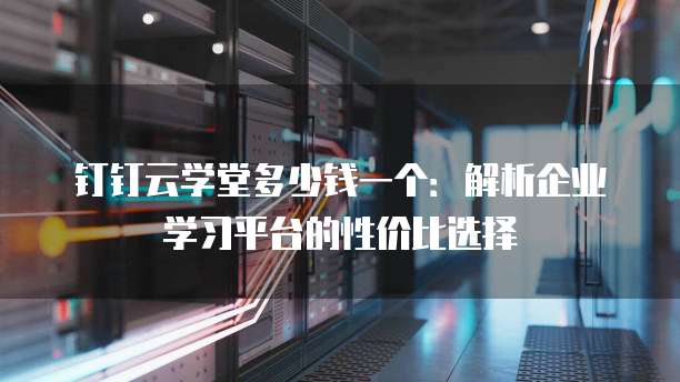 钉钉云学堂多少钱一个：解析企业学习平台的性价比选择