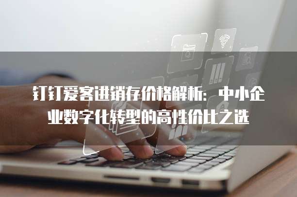 钉钉爱客进销存价格解析:中小企业数字化转型的高性价比之选