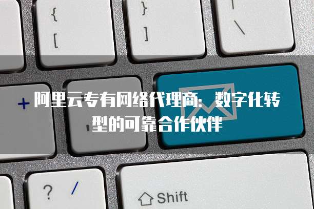 阿里云专有网络代理商：数字化转型的可靠合作伙伴