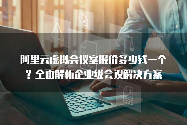 阿里云虚拟会议室报价多少钱一个?全面解析企业级会议解决方案