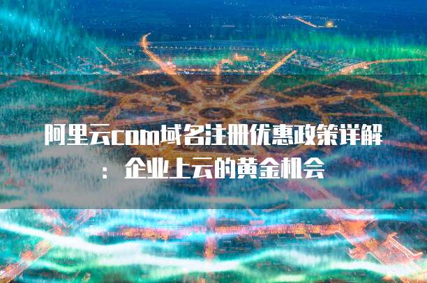 阿里云com域名注册优惠政策详解：企业上云的黄金机会