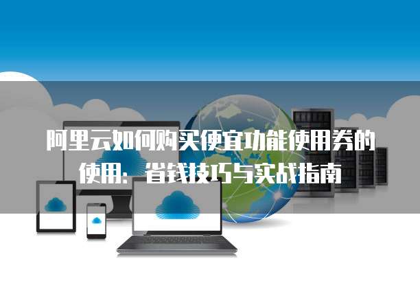 阿里云如何购买便宜功能使用券的使用:省钱技巧与实战指南