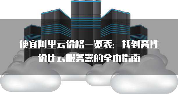 便宜阿里云价格一览表:找到高性价比云服务器的全面指南