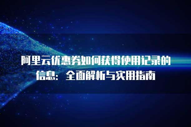 阿里云优惠券如何获得使用记录的信息:全面解析与实用指南