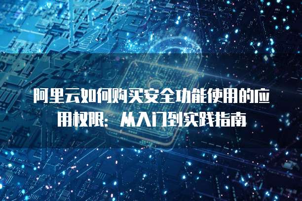 阿里云如何购买安全功能使用的应用权限:从入门到实践指南