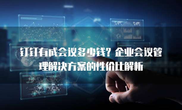钉钉有成会议多少钱？企业会议管理解决方案的性价比解析