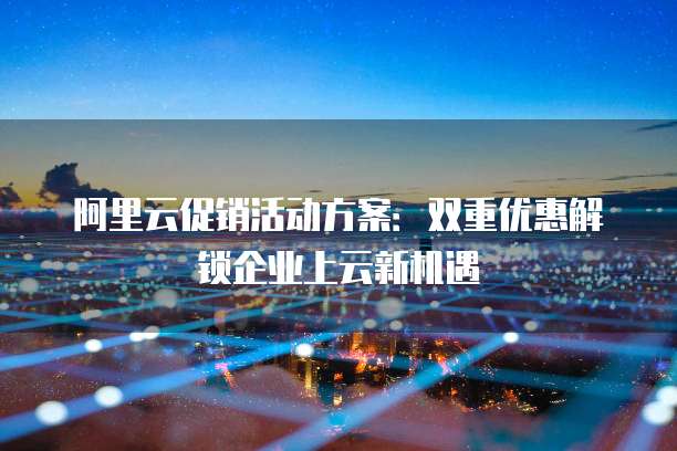 阿里云促销活动方案:双重优惠解锁企业上云新机遇
