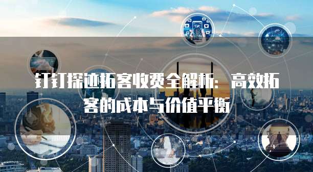 钉钉探迹拓客收费全解析：高效拓客的成本与价值平衡