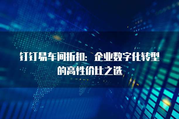 钉钉易车间折扣：企业数字化转型的高性价比之选