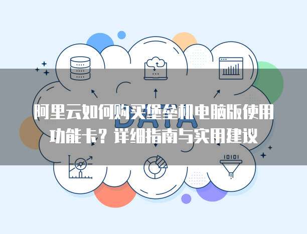 阿里云如何购买堡垒机电脑版使用功能卡?详细指南与实用建议