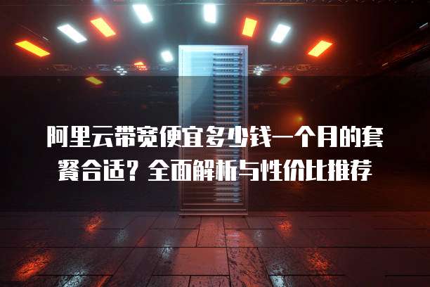 阿里云带宽便宜多少钱一个月的套餐合适?全面解析与性价比推荐