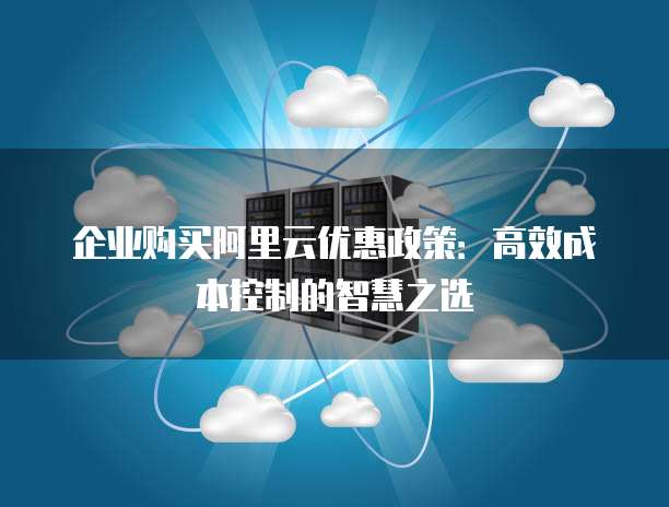 企业购买阿里云优惠政策:高效成本控制的智慧之选