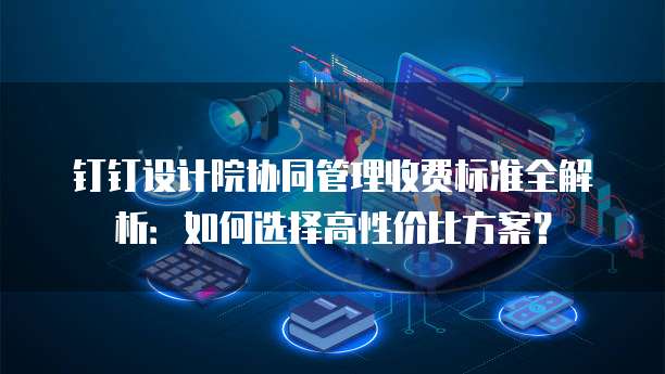 钉钉设计院协同管理收费标准全解析:如何选择高性价比方案?