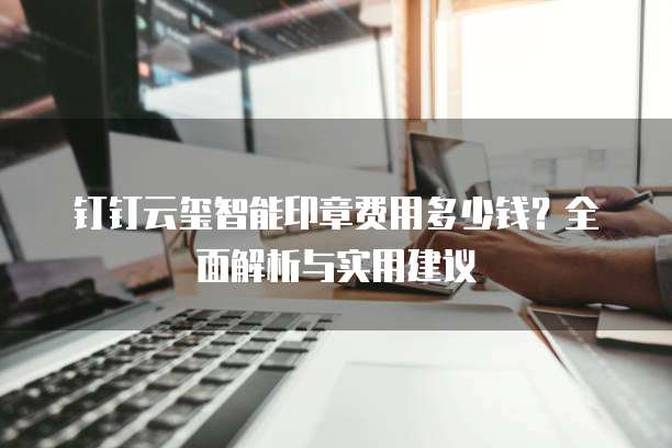 钉钉云玺智能印章费用多少钱?全面解析与实用建议