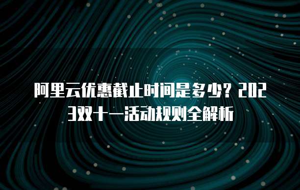 阿里云优惠截止时间是多少？2023双十一活动规则全解析