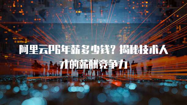 阿里云P6年薪多少钱?揭秘技术人才的薪酬竞争力