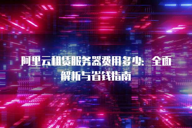 阿里云租赁服务器费用多少:全面解析与省钱指南