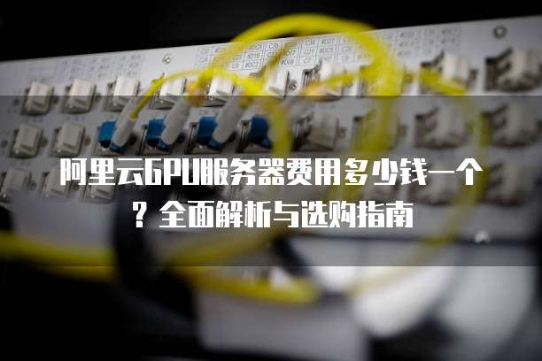 阿里云GPU服务器费用多少钱一个?全面解析与选购指南