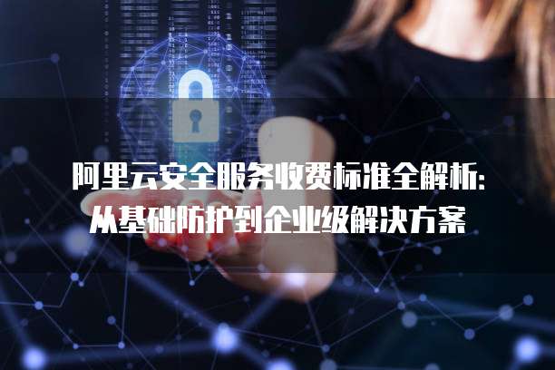 阿里云安全服务收费标准全解析:从基础防护到企业级解决方案