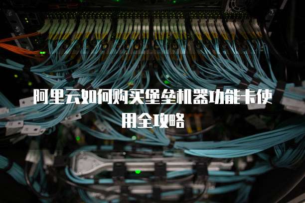 阿里云如何购买堡垒机器功能卡使用全攻略