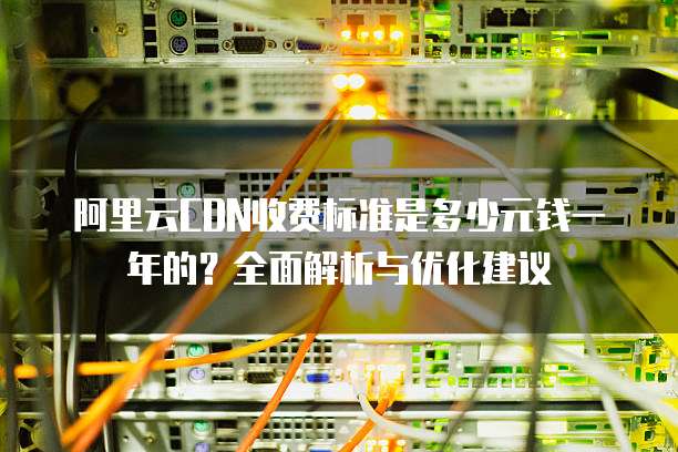 阿里云CDN收费标准是多少元钱一年的?全面解析与优化建议