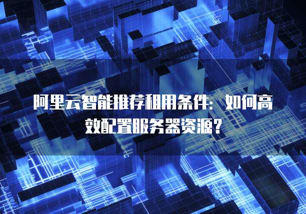 阿里云智能推荐租用条件:如何高效配置服务器资源?
