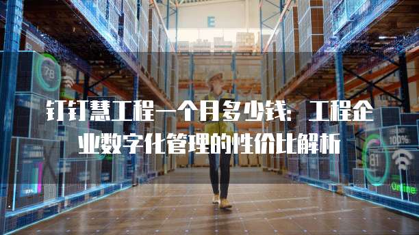 钉钉慧工程一个月多少钱:工程企业数字化管理的性价比解析