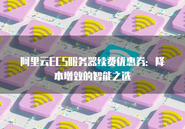 阿里云ECS服务器续费优惠券:降本增效的智能之选