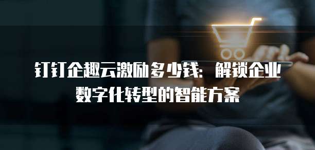 钉钉企趣云激励多少钱:解锁企业数字化转型的智能方案