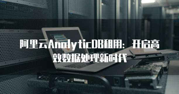 阿里云AnalyticDB租用:开启高效数据处理新时代