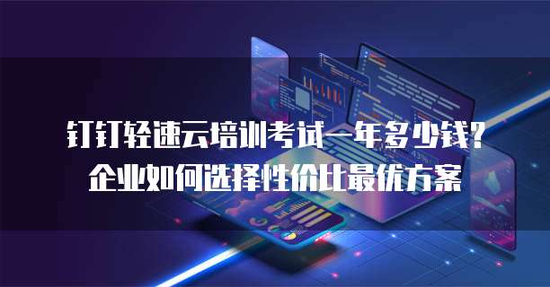 钉钉轻速云培训考试一年多少钱?企业如何选择性价比最优方案
