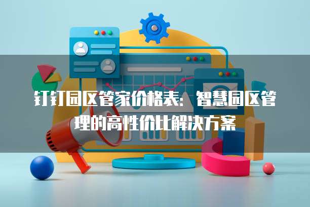 钉钉园区管家价格表：智慧园区管理的高性价比解决方案