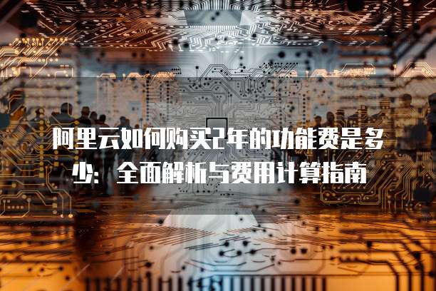 阿里云如何购买2年的功能费是多少:全面解析与费用计算指南