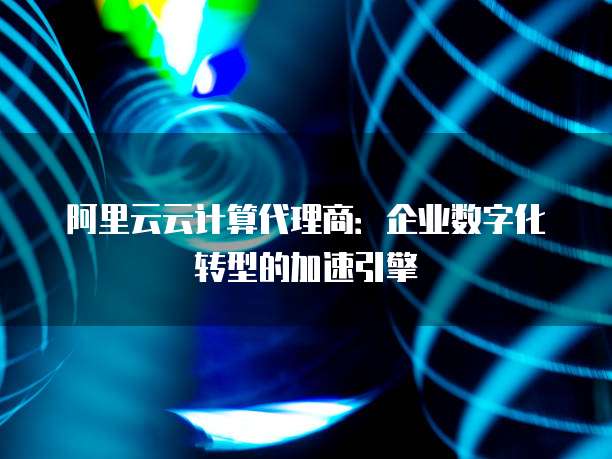阿里云云计算代理商：企业数字化转型的加速引擎