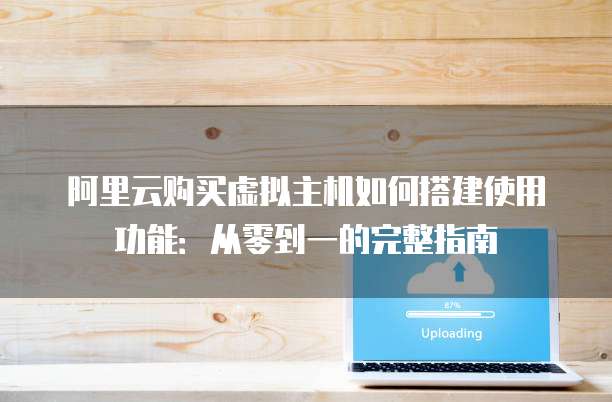 阿里云购买虚拟主机如何搭建使用功能:从零到一的完整指南