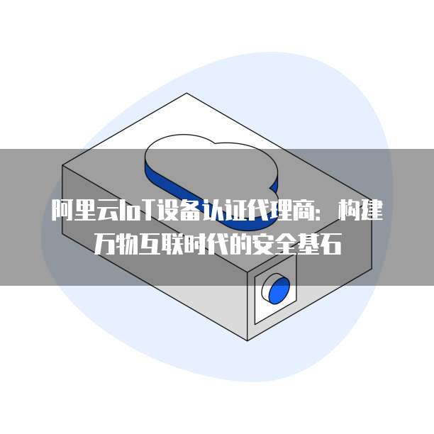 阿里云IoT设备认证代理商:构建万物互联时代的安全基石