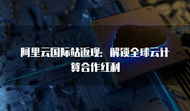 阿里云国际站返现:解锁全球云计算合作红利
