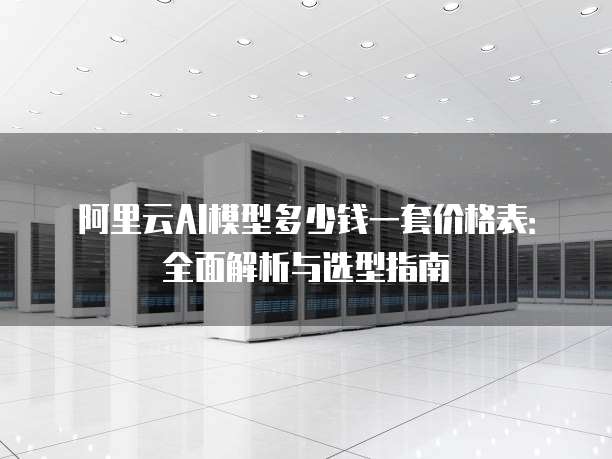 阿里云AI模型多少钱一套价格表:全面解析与选型指南