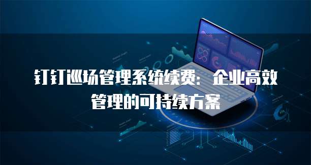 钉钉巡场管理系统续费:企业高效管理的可持续方案