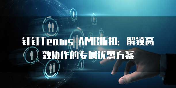 钉钉Teams AMB折扣：解锁高效协作的专属优惠方案