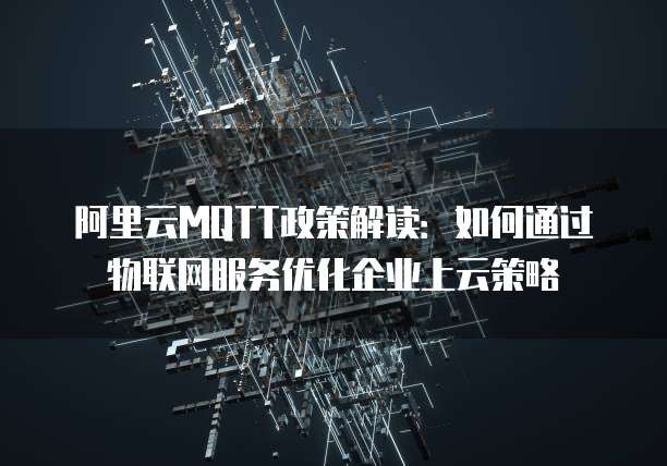 阿里云MQTT政策解读:如何通过物联网服务优化企业上云策略