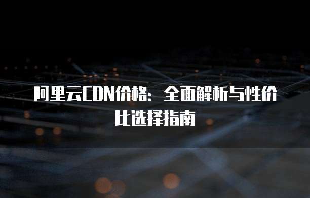 阿里云CDN价格:全面解析与性价比选择指南
