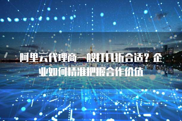 阿里云代理商一般打几折合适?企业如何精准把握合作价值